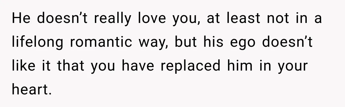 He doesn’t really love you, at least not in a lifelong romantic way, but his ego doesn’t like it that you have replaced him in your heart.