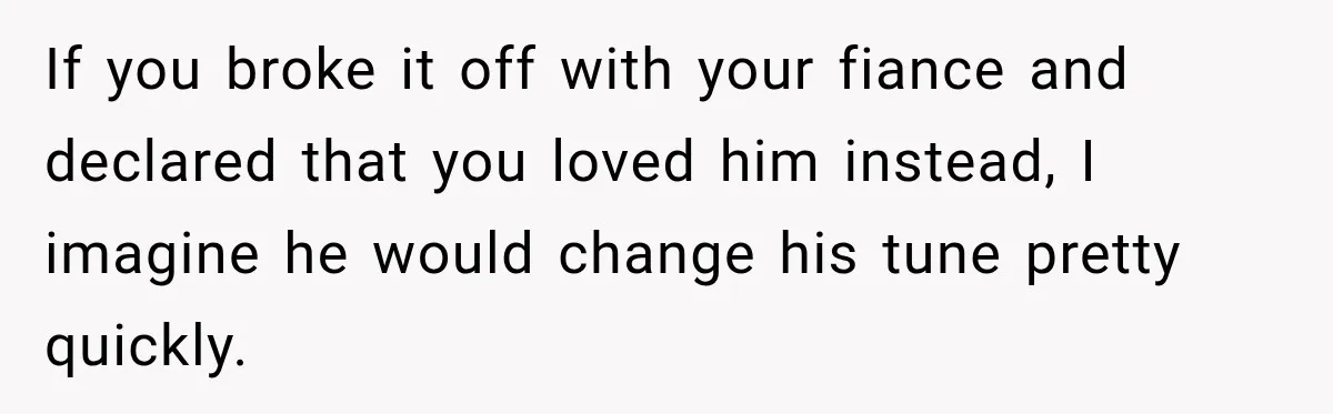 If you broke it off with your fiance and declared that you loved him instead, I imagine he would change his tune pretty quickly.