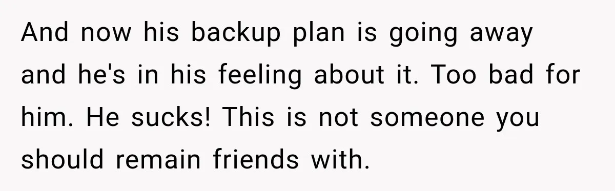 And now his backup plan is going away and he's in his feeling about it. Too bad for him. He sucks! This is not someone you should remain friends with.
