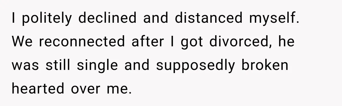 I politely declined and distanced myself. We reconnected after I got divorced, he was still single and supposedly broken hearted over me.