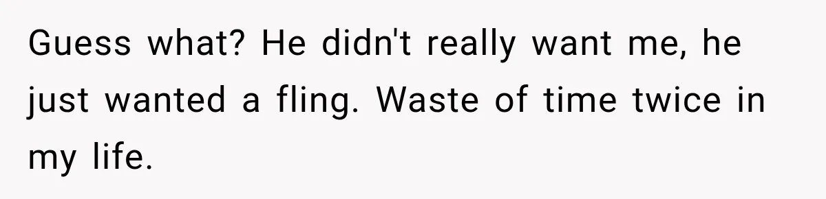 Guess what? He didn't really want me, he just wanted a fling. Waste of time twice in my life.