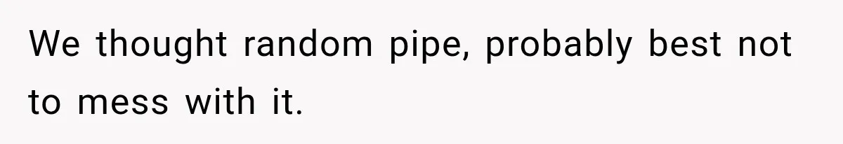 We thought random pipe, probably best not to mess with it.
