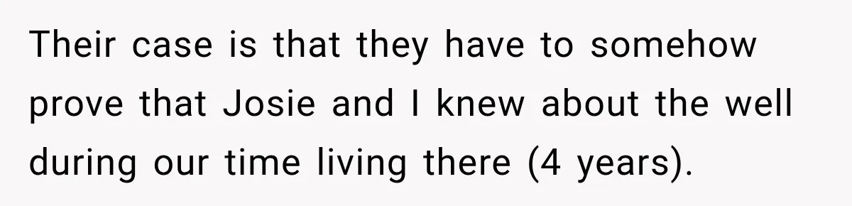 Their case is that they have to somehow prove that Josie and I knew about the well during our time living there (4 years).