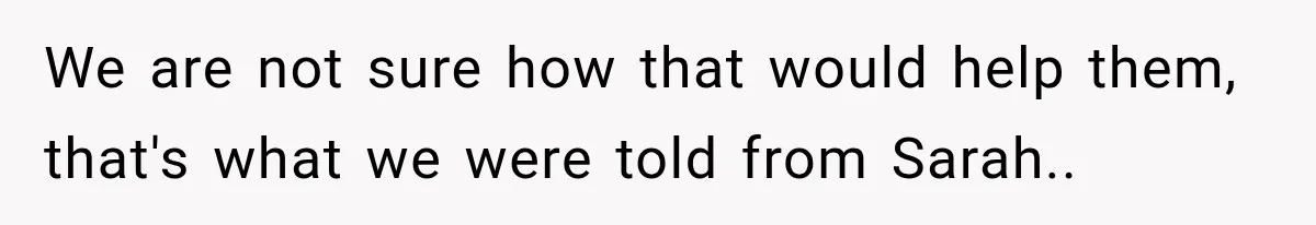 We are not sure how that would help them, that's what we were told from Sarah..