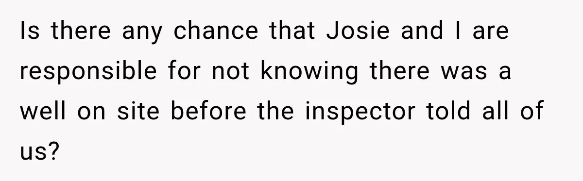 Is there any chance that Josie and I are responsible for not knowing there was a well on site before the inspector told all of us?