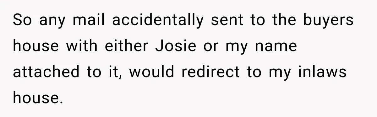 So any mail accidentally sent to the buyers house with either Josie or my name attached to it, would redirect to my inlaws house.