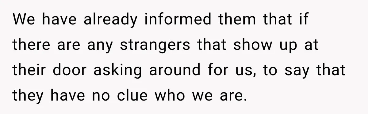 We have already informed them that if there are any strangers that show up at their door asking around for us, to say that they have no clue who we...