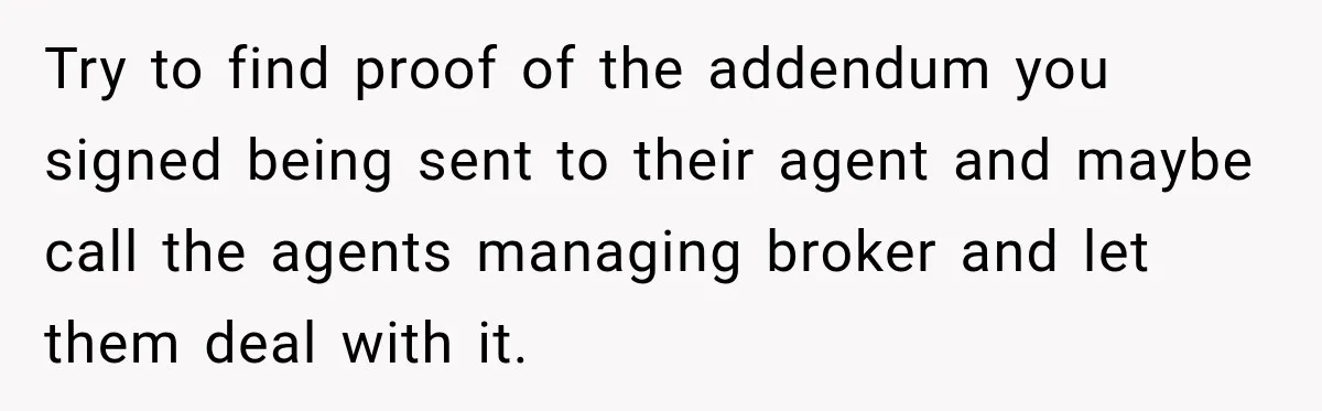 Try to find proof of the addendum you signed being sent to their agent and maybe call the agents managing broker and let them deal with it.