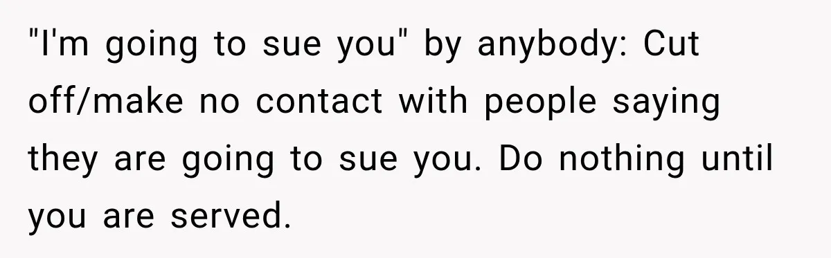 "I'm going to sue you" by anybody: Cut off/make no contact with people saying they are going to sue you. Do nothing until you are served.