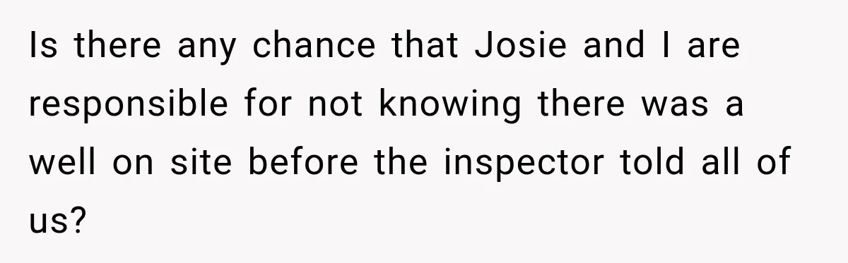 Is there any chance that Josie and I are responsible for not knowing there was a well on site before the inspector told all of us?
