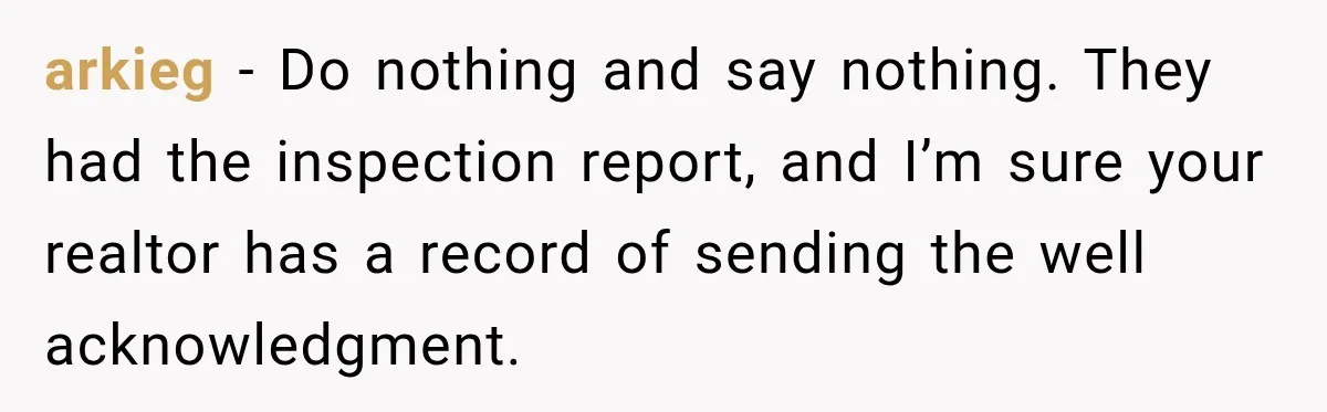 arkieg − Do nothing and say nothing. They had the inspection report, and I’m sure your realtor has a record of sending the well acknowledgment.