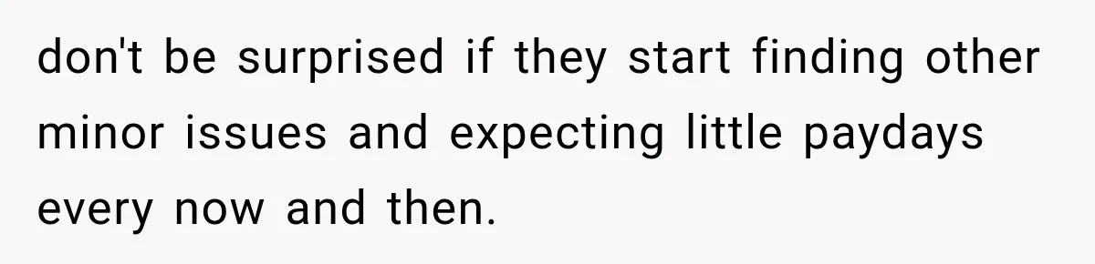 don't be surprised if they start finding other minor issues and expecting little paydays every now and then.