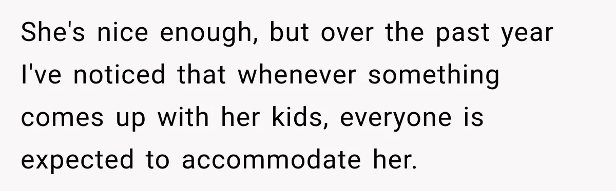 She's nice enough, but over the past year I've noticed that whenever something comes up with her kids, everyone is expected to accommodate her.