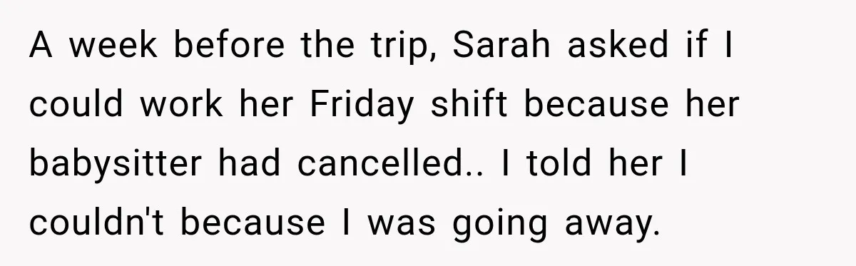 A week before the trip, Sarah asked if I could work her Friday shift because her babysitter had cancelled.. I told her I couldn't because I was going away.