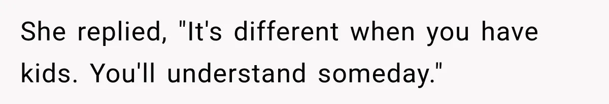 She replied, "It's different when you have kids. You'll understand someday."