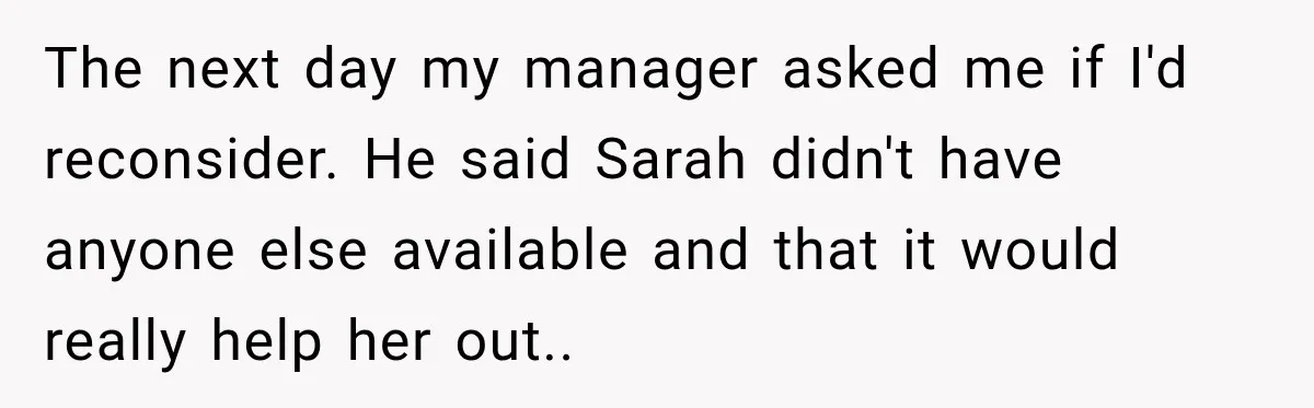 The next day my manager asked me if I'd reconsider. He said Sarah didn't have anyone else available and that it would really help her out..