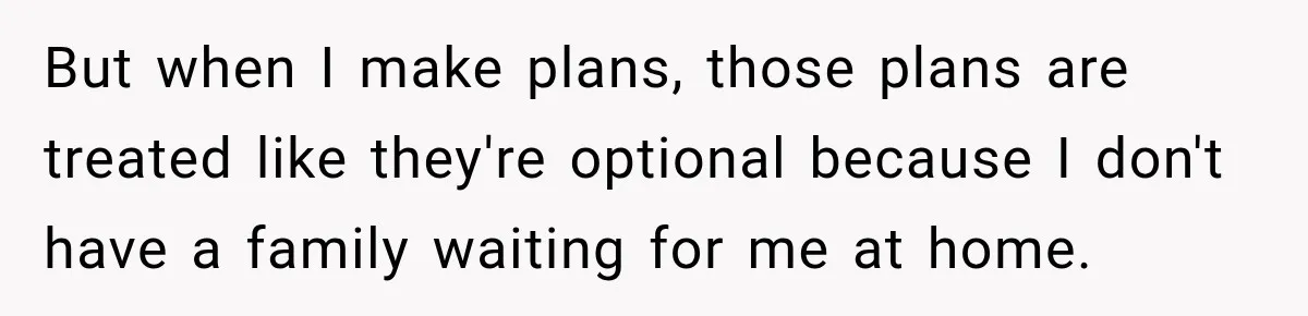 But when I make plans, those plans are treated like they're optional because I don't have a family waiting for me at home.