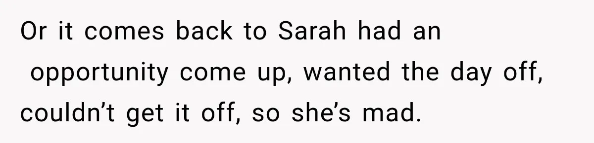 Or it comes back to Sarah had an  opportunity come up, wanted the day off, couldn’t get it off, so she’s mad.