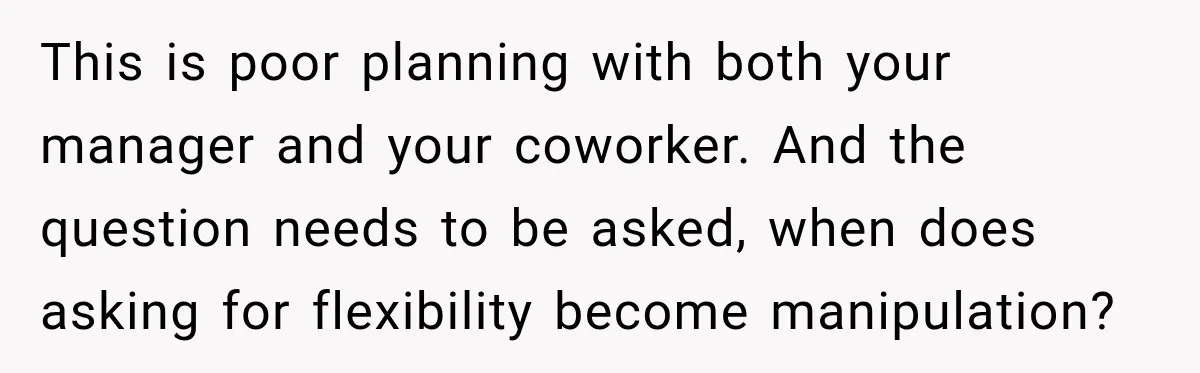 This is poor planning with both your manager and your coworker. And the question needs to be asked, when does asking for flexibility become manipulation?