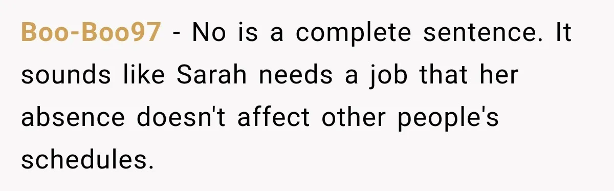 Boo-Boo97 − No is a complete sentence. It sounds like Sarah needs a job that her absence doesn't affect other people's schedules.