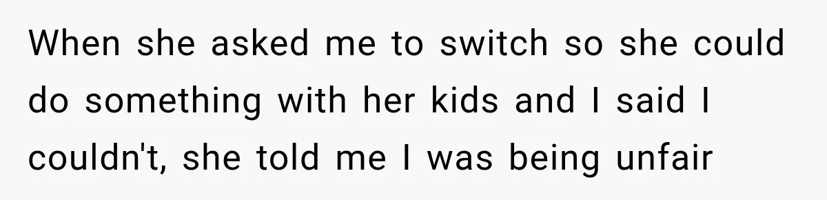 When she asked me to switch so she could do something with her kids and I said I couldn't, she told me I was being unfair