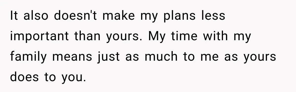 It also doesn't make my plans less important than yours. My time with my family means just as much to me as yours does to you.