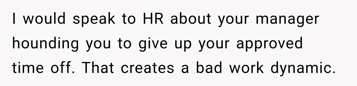 I would speak to HR about your manager hounding you to give up your approved time off. That creates a bad work dynamic.