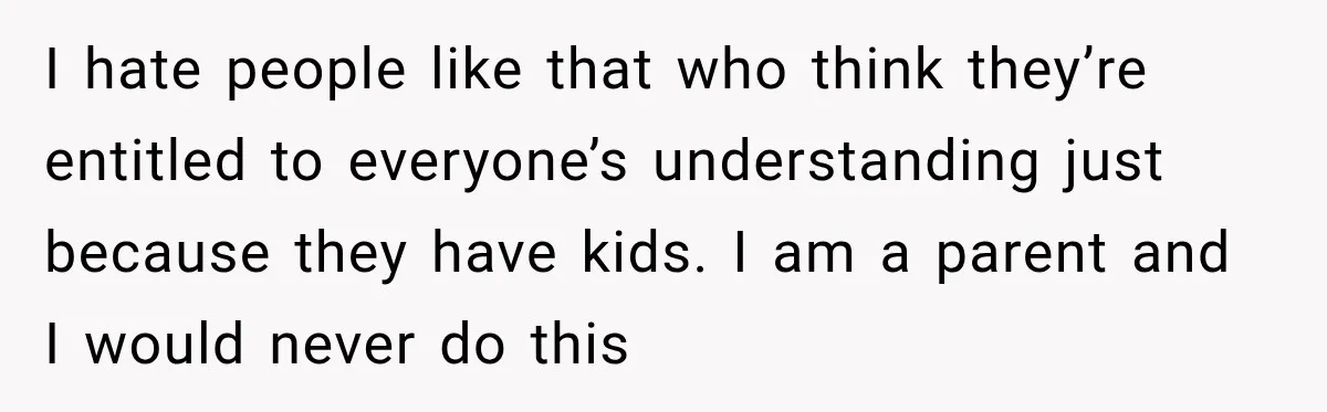 I hate people like that who think they’re entitled to everyone’s understanding just because they have kids. I am a parent and I would never do this