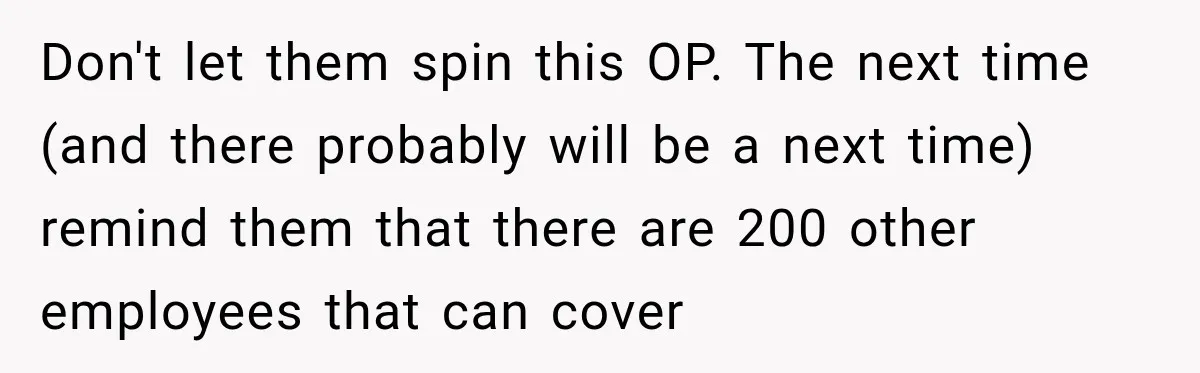 Don't let them spin this OP. The next time (and there probably will be a next time) remind them that there are 200 other employees that can cover