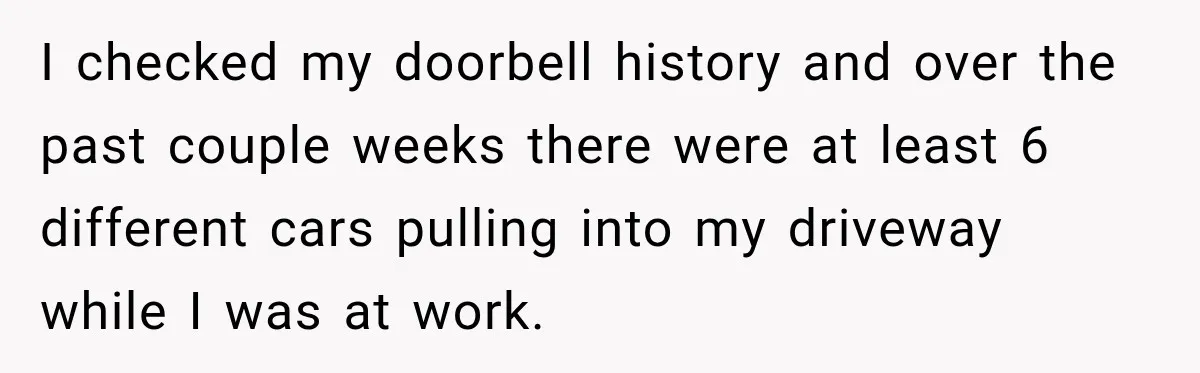 I checked my doorbell history and over the past couple weeks there were at least 6 different cars pulling into my driveway while I was at work.