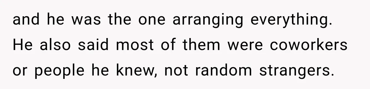 and he was the one arranging everything. He also said most of them were coworkers or people he knew, not random strangers.