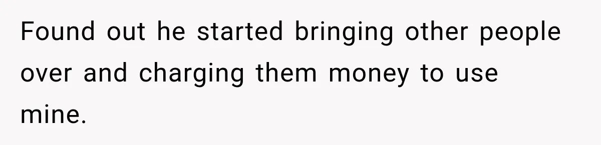 Found out he started bringing other people over and charging them money to use mine.