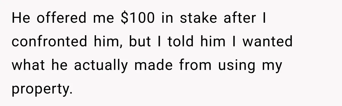 He offered me $100 in stake after I confronted him, but I told him I wanted what he actually made from using my property.
