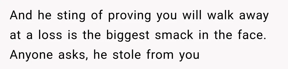 And he sting of proving you will walk away at a loss is the biggest smack in the face. Anyone asks, he stole from you
