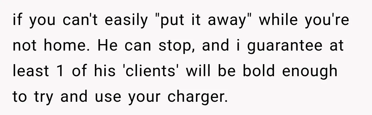 if you can't easily "put it away" while you're not home. He can stop, and i guarantee at least 1 of his 'clients' will be bold enough to try and...