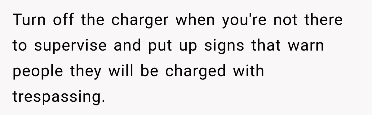 Turn off the charger when you're not there to supervise and put up signs that warn people they will be charged with trespassing.