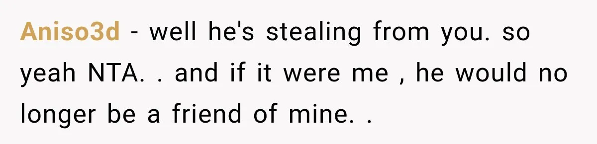 Aniso3d − well he's stealing from you. so yeah NTA. . and if it were me , he would no longer be a friend of mine. .