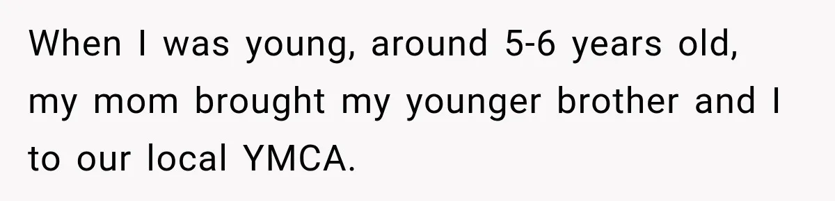 When I was young, around 5-6 years old, my mom brought my younger brother and I to our local YMCA.