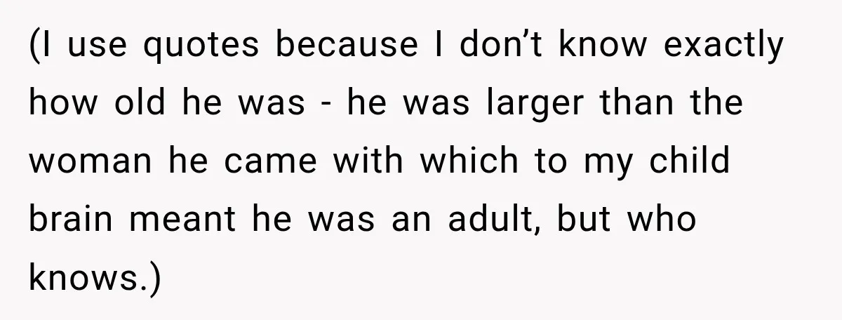 (I use quotes because I don’t know exactly how old he was - he was larger than the woman he came with which to my child brain meant he was...