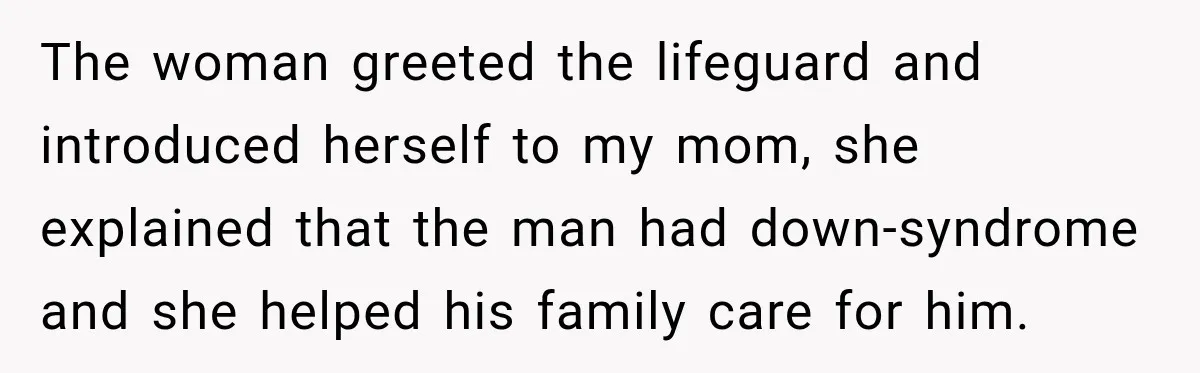 The woman greeted the lifeguard and introduced herself to my mom, she explained that the man had down-syndrome and she helped his family care for him.