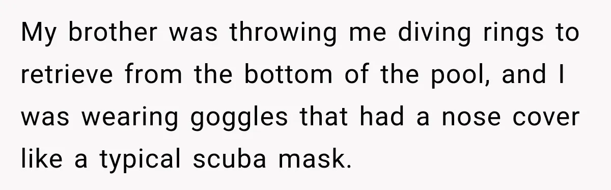 My brother was throwing me diving rings to retrieve from the bottom of the pool, and I was wearing goggles that had a nose cover like a typical scuba mask.