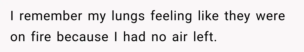I remember my lungs feeling like they were on fire because I had no air left.