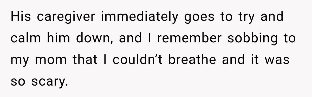 His caregiver immediately goes to try and calm him down, and I remember sobbing to my mom that I couldn’t breathe and it was so scary.