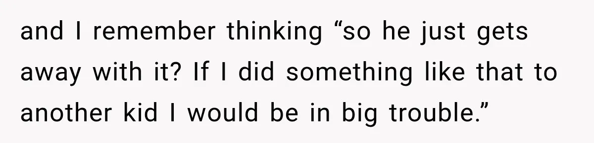 and I remember thinking “so he just gets away with it? If I did something like that to another kid I would be in big trouble.”