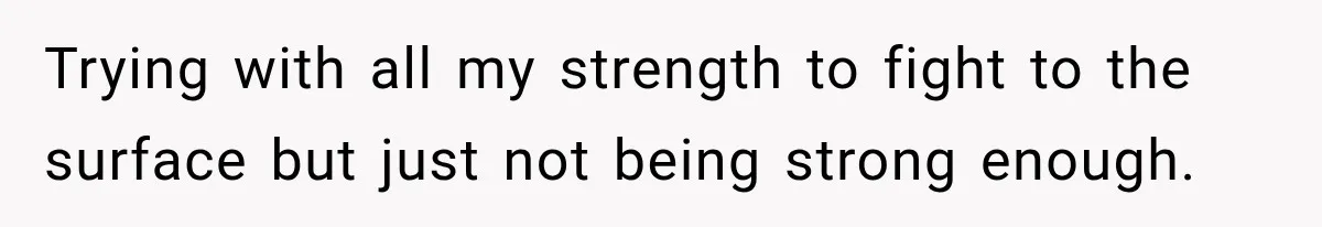 Trying with all my strength to fight to the surface but just not being strong enough.
