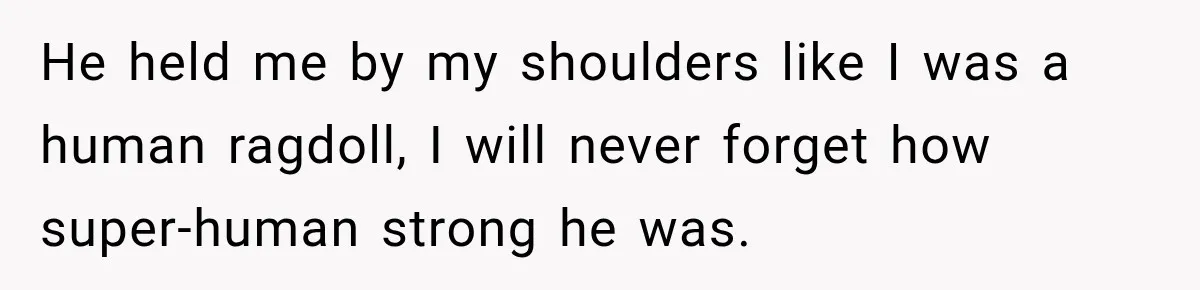 He held me by my shoulders like I was a human ragdoll, I will never forget how super-human strong he was.