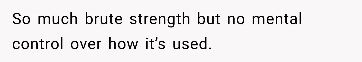 So much brute strength but no mental control over how it’s used.