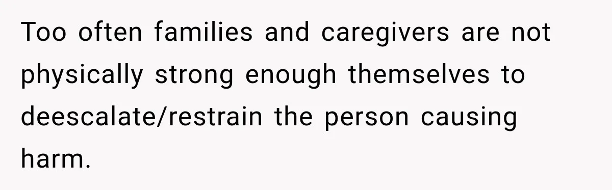 Too often families and caregivers are not physically strong enough themselves to deescalate/restrain the person causing harm.