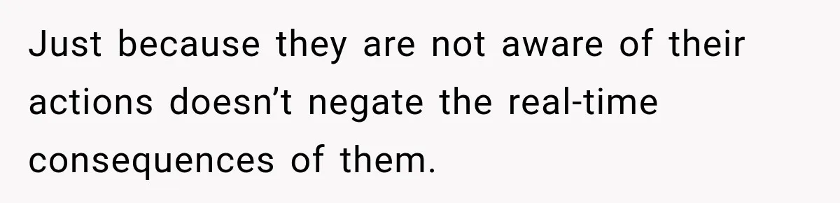 Just because they are not aware of their actions doesn’t negate the real-time consequences of them.