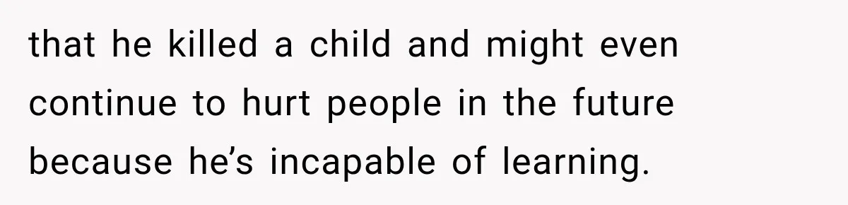 that he killed a child and might even continue to hurt people in the future because he’s incapable of learning.